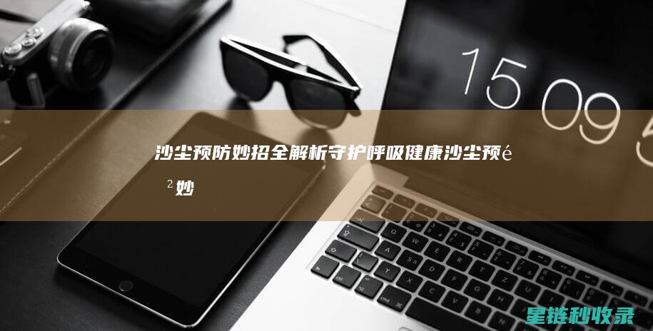 沙尘预防妙招全解析：守护呼吸健康 (沙尘预防妙招有哪些)